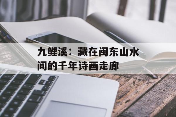 九鲤溪：藏在闽东山水间的千年诗画走廊-第1张图片-