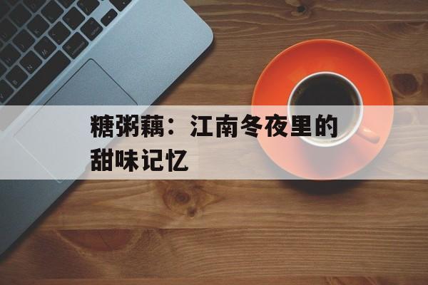 糖粥藕：江南冬夜里的甜味记忆-第1张图片-