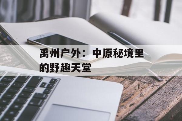禹州户外：中原秘境里的野趣天堂-第1张图片-