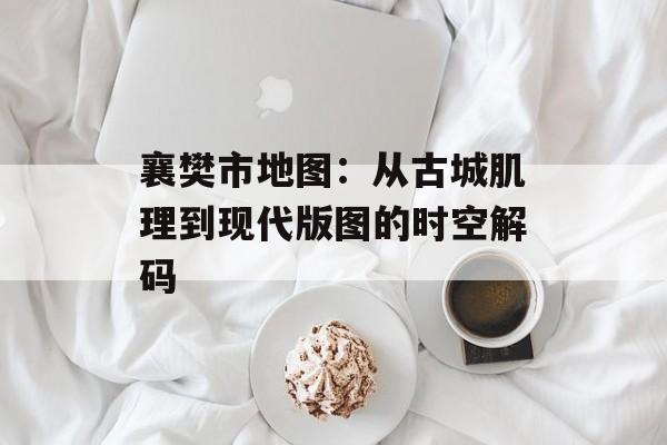 襄樊市地图：从古城肌理到现代版图的时空解码-第1张图片-