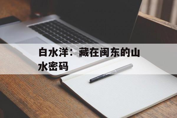 白水洋：藏在闽东的山水密码-第1张图片-