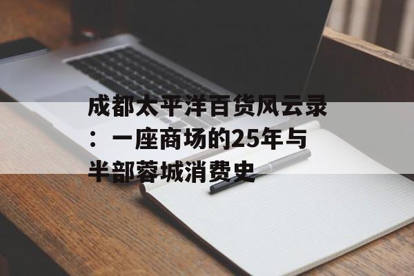 成都太平洋百货风云录：一座商场的25年与半部蓉城消费史-第1张图片-
