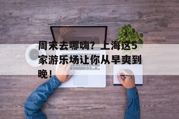 周末去哪嗨？上海这5家游乐场让你从早爽到晚！-第1张图片-