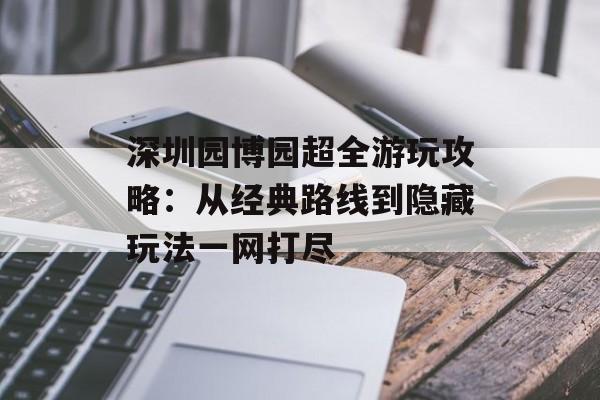 深圳园博园超全游玩攻略：从经典路线到隐藏玩法一网打尽-第1张图片-
