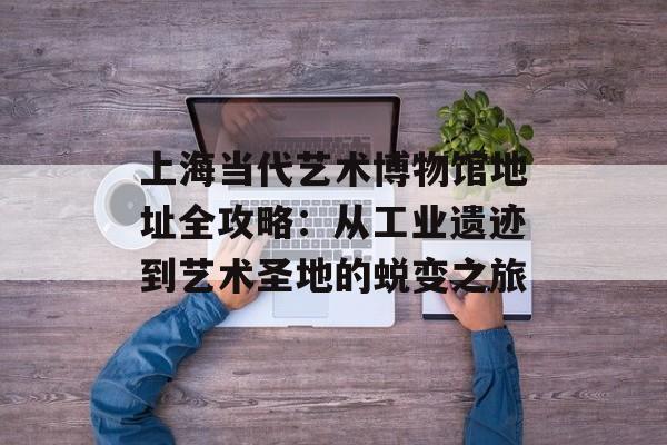 上海当代艺术博物馆地址全攻略：从工业遗迹到艺术圣地的蜕变之旅-第1张图片-
