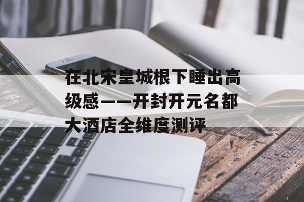 在北宋皇城根下睡出高级感——开封开元名都大酒店全维度测评-第1张图片-