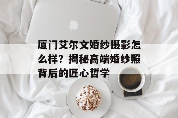厦门艾尔文婚纱摄影怎么样？揭秘高端婚纱照背后的匠心哲学-第1张图片-