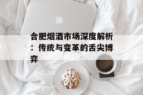 合肥烟酒市场深度解析：传统与变革的舌尖博弈-第1张图片-