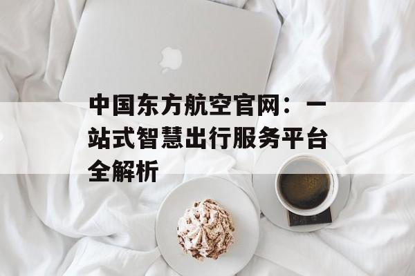 中国东方航空官网：一站式智慧出行服务平台全解析-第1张图片-