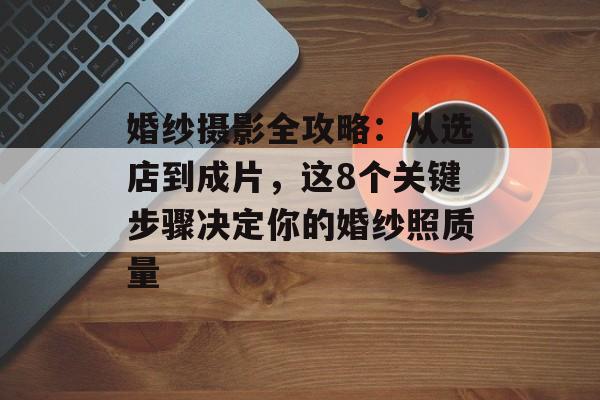 婚纱摄影全攻略：从选店到成片，这8个关键步骤决定你的婚纱照质量-第1张图片-