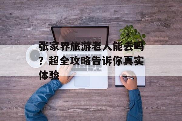 张家界旅游老人能去吗？超全攻略告诉你真实体验-第1张图片-