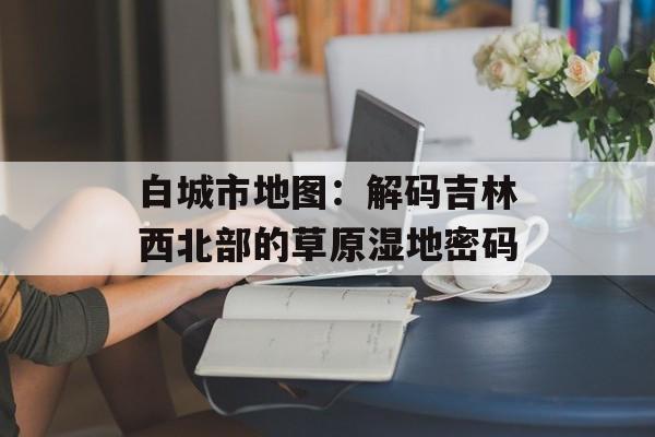 白城市地图：解码吉林西北部的草原湿地密码-第1张图片-