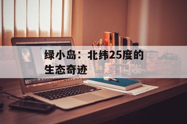绿小岛：北纬25度的生态奇迹-第1张图片-