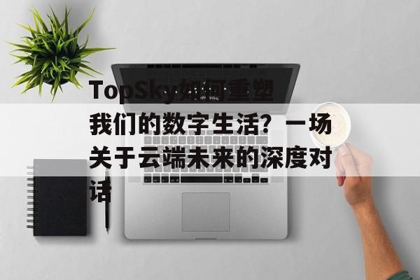 TopSky如何重塑我们的数字生活？一场关于云端未来的深度对话-第1张图片-