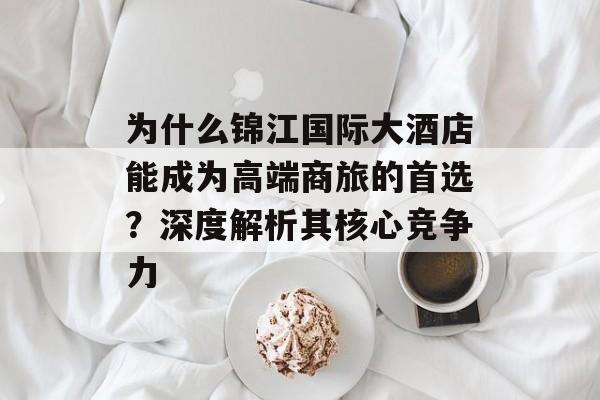 为什么锦江国际大酒店能成为高端商旅的首选？深度解析其核心竞争力-第1张图片-