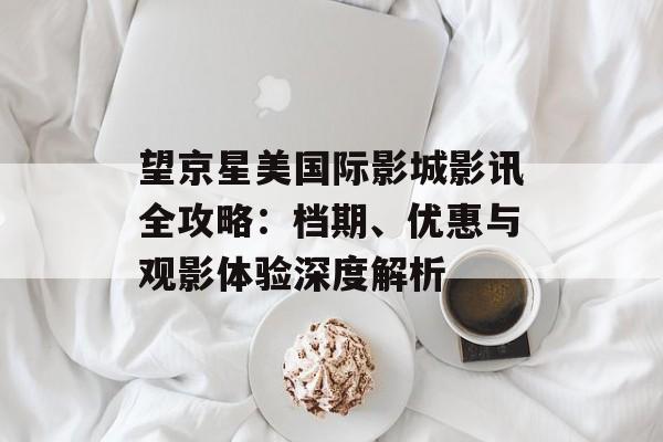望京星美国际影城影讯全攻略：档期、优惠与观影体验深度解析-第1张图片-