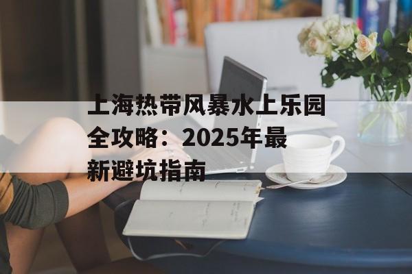 上海热带风暴水上乐园全攻略：2025年最新避坑指南-第1张图片-