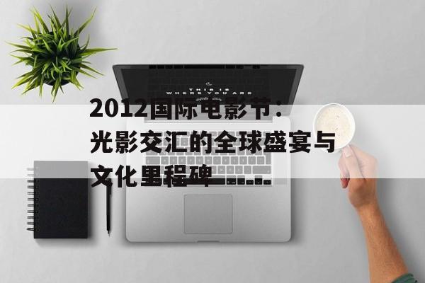 2012国际电影节：光影交汇的全球盛宴与文化里程碑-第1张图片-