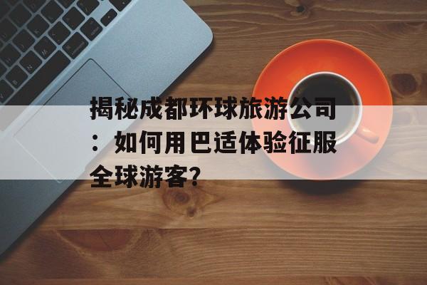 揭秘成都环球旅游公司：如何用巴适体验征服全球游客？-第1张图片-