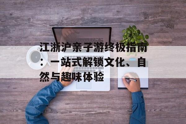 江浙沪亲子游终极指南：一站式解锁文化、自然与趣味体验-第1张图片-