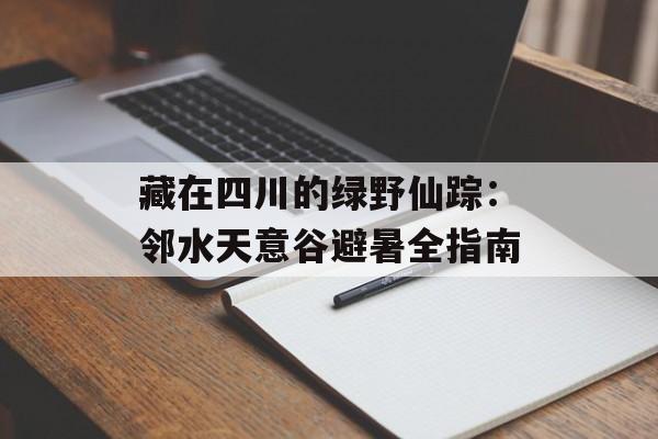 藏在四川的绿野仙踪：邻水天意谷避暑全指南-第1张图片-