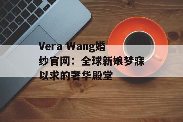 Vera Wang婚纱官网：全球新娘梦寐以求的奢华殿堂-第1张图片-