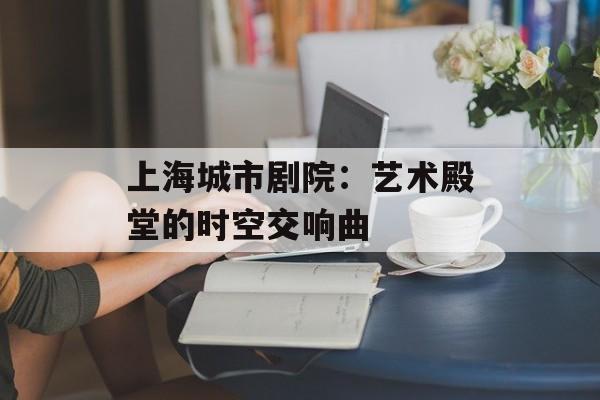 上海城市剧院：艺术殿堂的时空交响曲-第1张图片-
