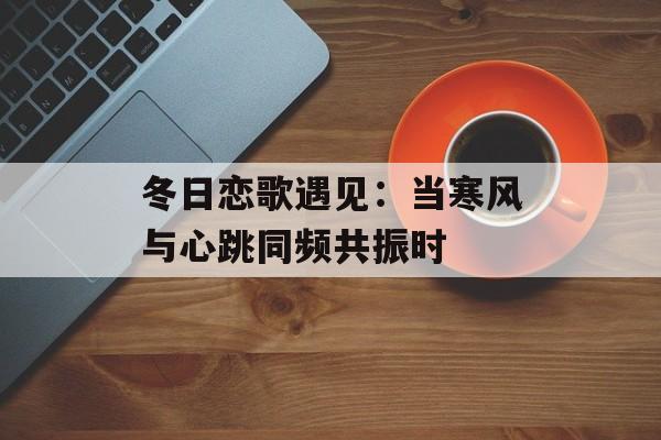 冬日恋歌遇见：当寒风与心跳同频共振时-第1张图片-