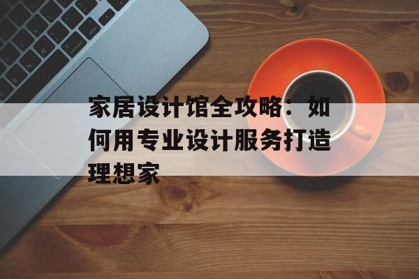 家居设计馆全攻略：如何用专业设计服务打造理想家-第1张图片-