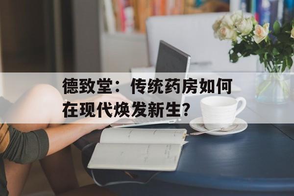 德致堂：传统药房如何在现代焕发新生？-第1张图片-