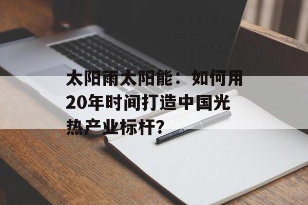 太阳雨太阳能：如何用20年时间打造中国光热产业标杆？-第1张图片-