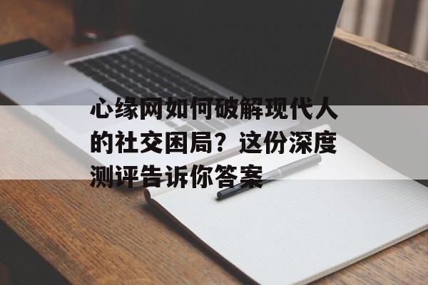 心缘网如何破解现代人的社交困局？这份深度测评告诉你答案-第1张图片-