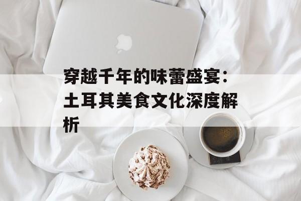 穿越千年的味蕾盛宴：土耳其美食文化深度解析-第1张图片-