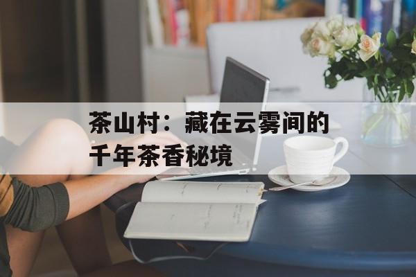 茶山村：藏在云雾间的千年茶香秘境-第1张图片-