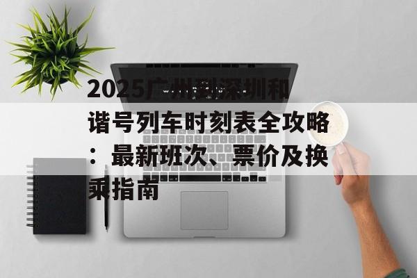 2025广州到深圳和谐号列车时刻表全攻略：最新班次、票价及换乘指南-第1张图片-