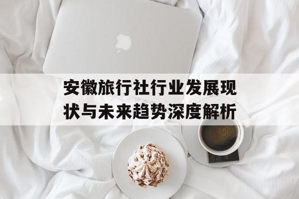 安徽旅行社行业发展现状与未来趋势深度解析-第1张图片-