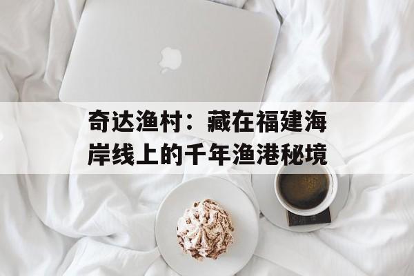奇达渔村：藏在福建海岸线上的千年渔港秘境-第1张图片-