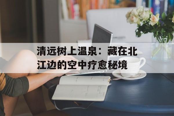 清远树上温泉：藏在北江边的空中疗愈秘境-第1张图片-