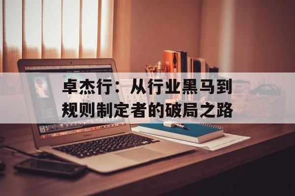卓杰行：从行业黑马到规则制定者的破局之路-第1张图片-