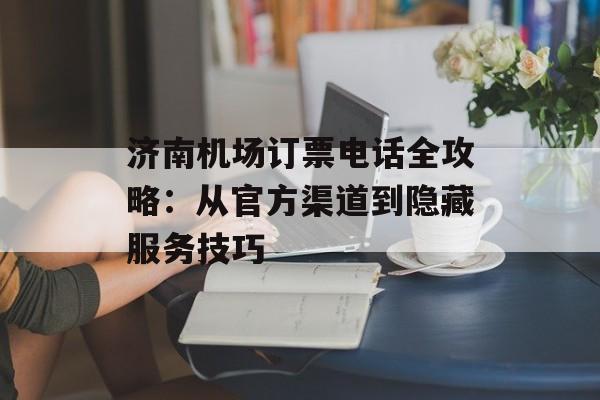 济南机场订票电话全攻略：从官方渠道到隐藏服务技巧-第1张图片-