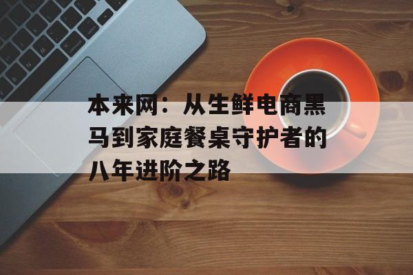 本来网：从生鲜电商黑马到家庭餐桌守护者的八年进阶之路-第1张图片-
