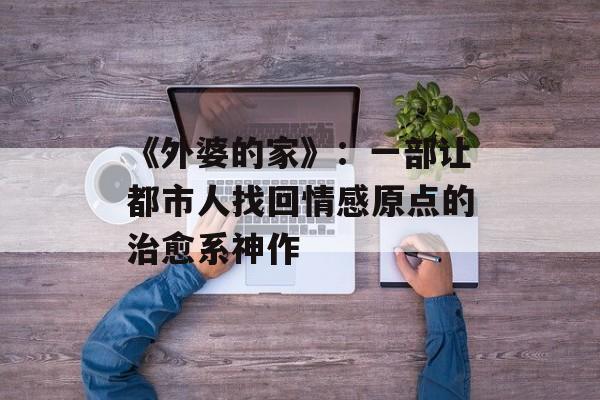 《外婆的家》：一部让都市人找回情感原点的治愈系神作-第1张图片-