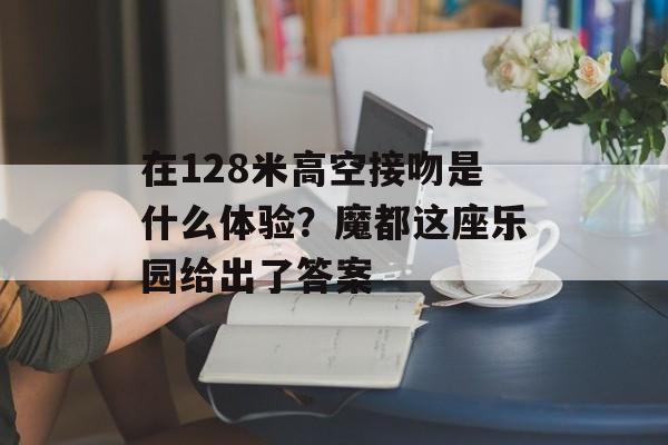 在128米高空接吻是什么体验？魔都这座乐园给出了答案-第1张图片-