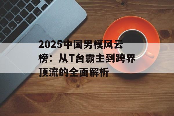 2025中国男模风云榜：从T台霸主到跨界顶流的全面解析-第1张图片-