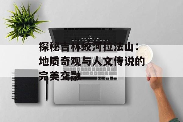 探秘吉林蛟河拉法山：地质奇观与人文传说的完美交融-第1张图片-