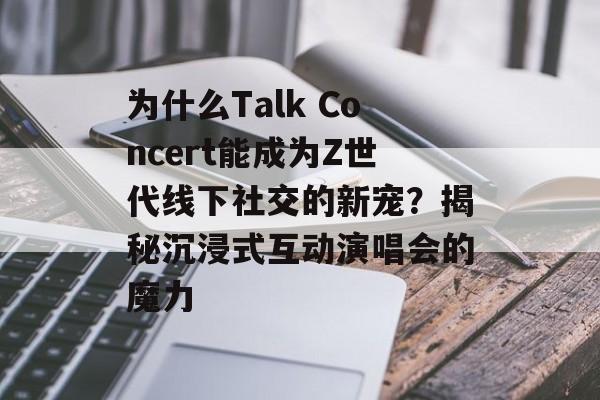 为什么Talk Concert能成为Z世代线下社交的新宠？揭秘沉浸式互动演唱会的魔力-第1张图片-
