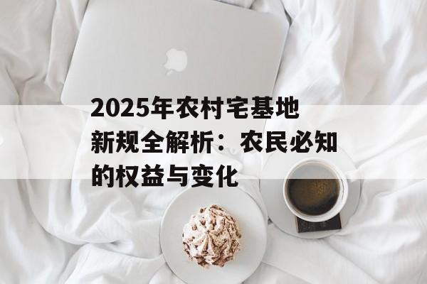 2025年农村宅基地新规全解析：农民必知的权益与变化-第1张图片-
