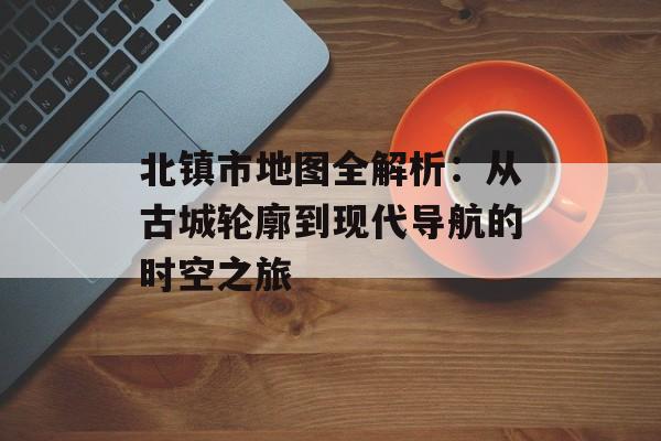 北镇市地图全解析：从古城轮廓到现代导航的时空之旅-第1张图片-