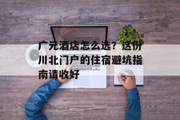 广元酒店怎么选？这份川北门户的住宿避坑指南请收好-第1张图片-