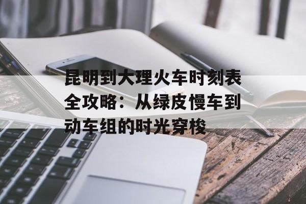 昆明到大理火车时刻表全攻略：从绿皮慢车到动车组的时光穿梭-第1张图片-